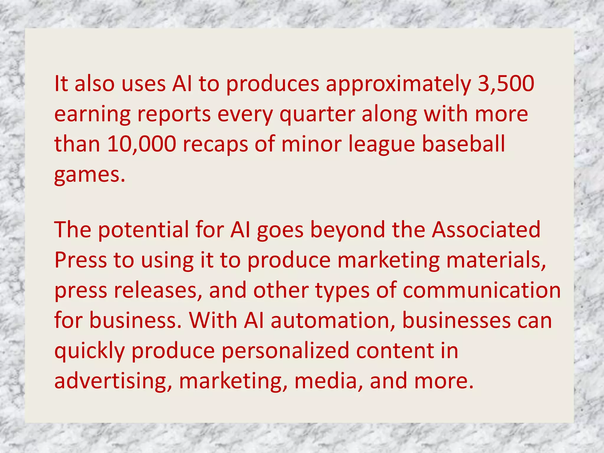 It also uses AI to produces approximately 3,500
earning reports every quarter along with more
than 10,000 recaps of minor league baseball
games.
The potential for AI goes beyond the Associated
Press to using it to produce marketing materials,
press releases, and other types of communication
for business. With AI automation, businesses can
quickly produce personalized content in
advertising, marketing, media, and more.
 