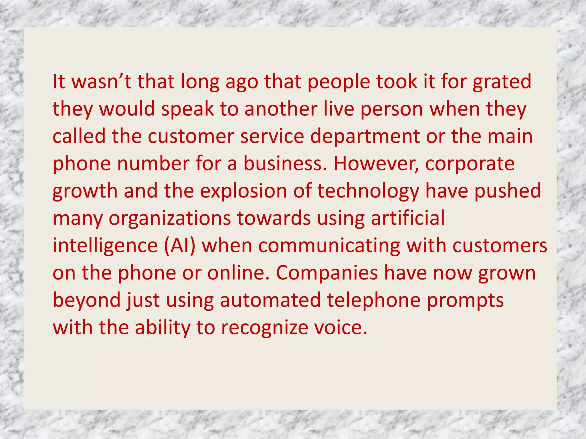 It wasn’t that long ago that people took it for grated
they would speak to another live person when they
called the customer service department or the main
phone number for a business. However, corporate
growth and the explosion of technology have pushed
many organizations towards using artificial
intelligence (AI) when communicating with customers
on the phone or online. Companies have now grown
beyond just using automated telephone prompts
with the ability to recognize voice.
 