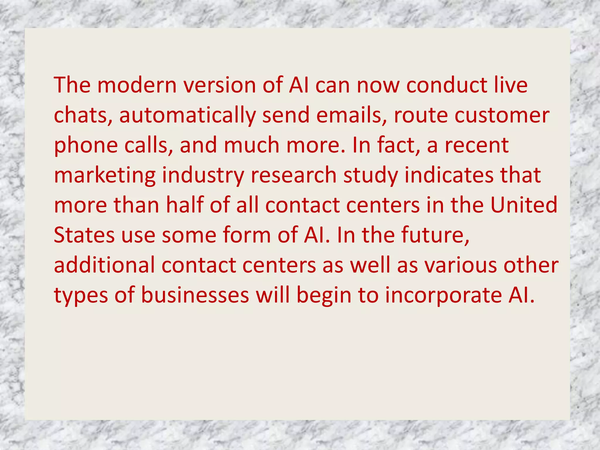 The modern version of AI can now conduct live
chats, automatically send emails, route customer
phone calls, and much more. In fact, a recent
marketing industry research study indicates that
more than half of all contact centers in the United
States use some form of AI. In the future,
additional contact centers as well as various other
types of businesses will begin to incorporate AI.
 
