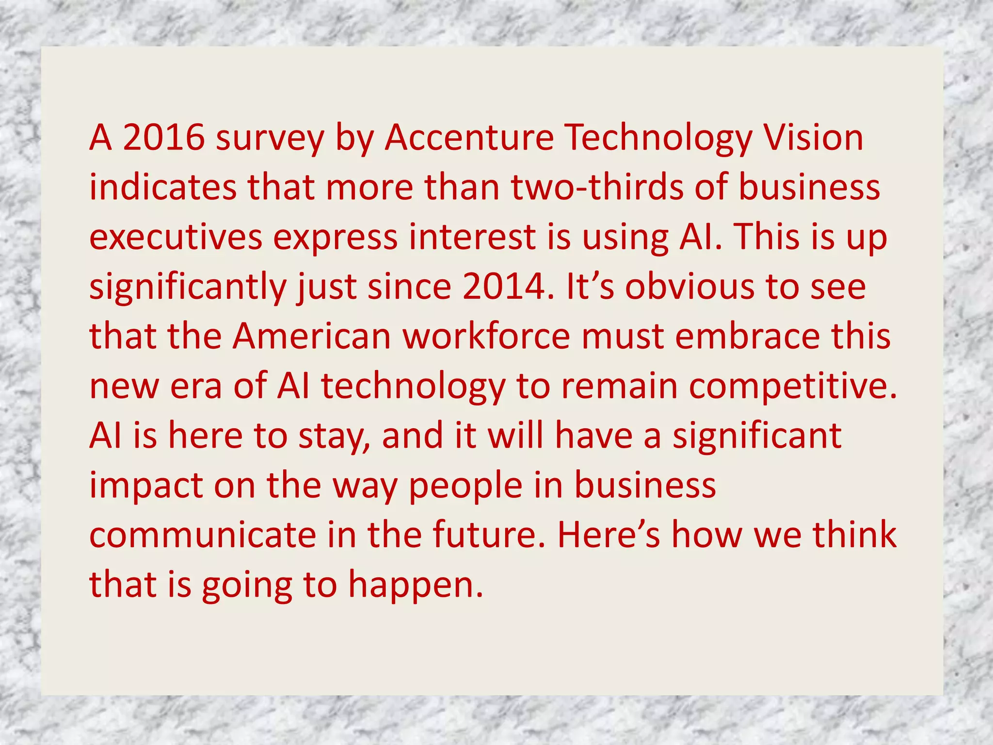 A 2016 survey by Accenture Technology Vision
indicates that more than two-thirds of business
executives express interest is using AI. This is up
significantly just since 2014. It’s obvious to see
that the American workforce must embrace this
new era of AI technology to remain competitive.
AI is here to stay, and it will have a significant
impact on the way people in business
communicate in the future. Here’s how we think
that is going to happen.
 
