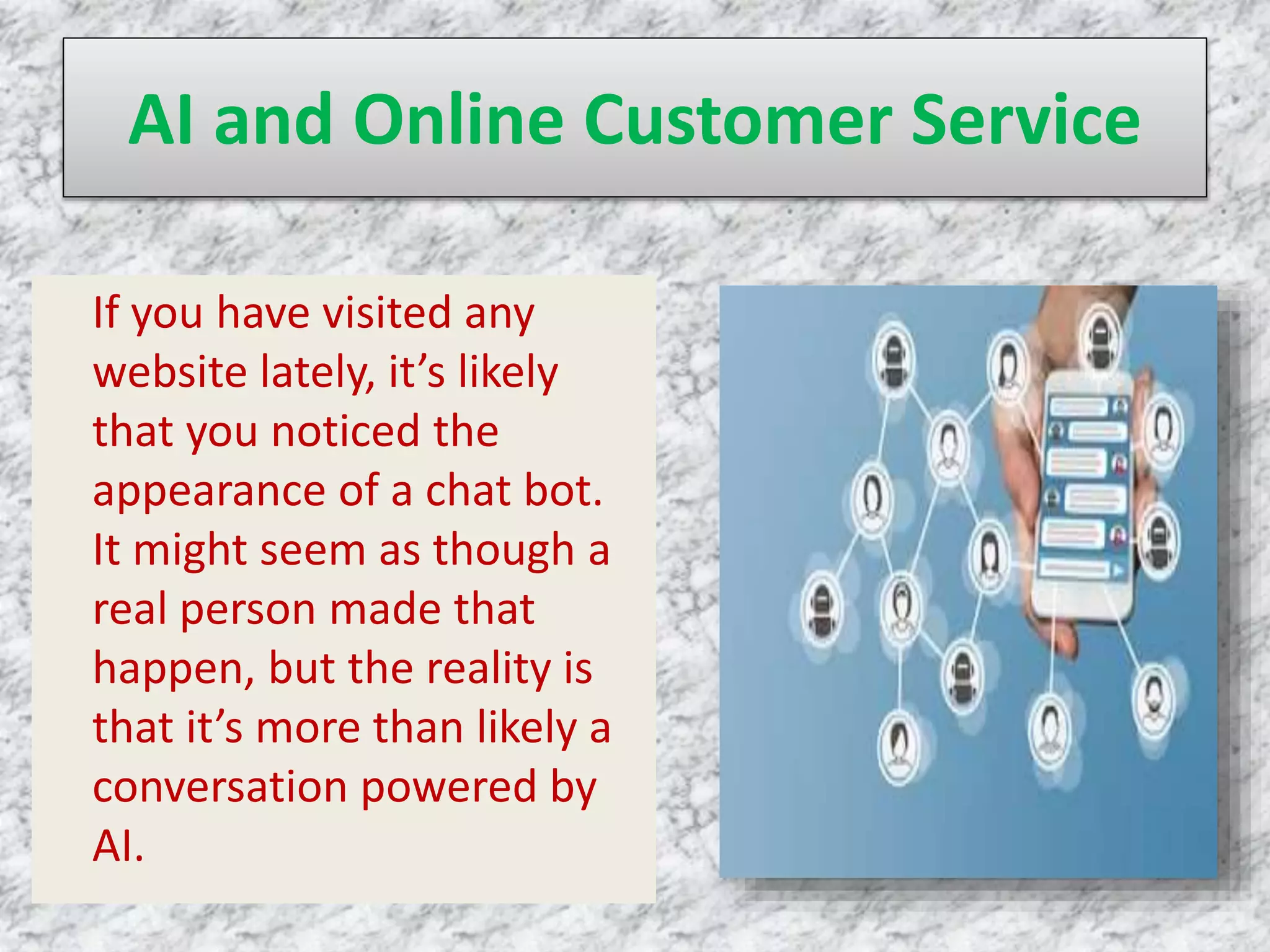 AI and Online Customer Service
If you have visited any
website lately, it’s likely
that you noticed the
appearance of a chat bot.
It might seem as though a
real person made that
happen, but the reality is
that it’s more than likely a
conversation powered by
AI.
 