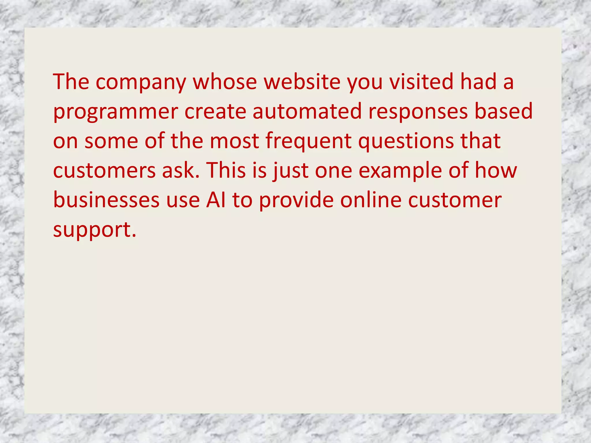 The company whose website you visited had a
programmer create automated responses based
on some of the most frequent questions that
customers ask. This is just one example of how
businesses use AI to provide online customer
support.
 