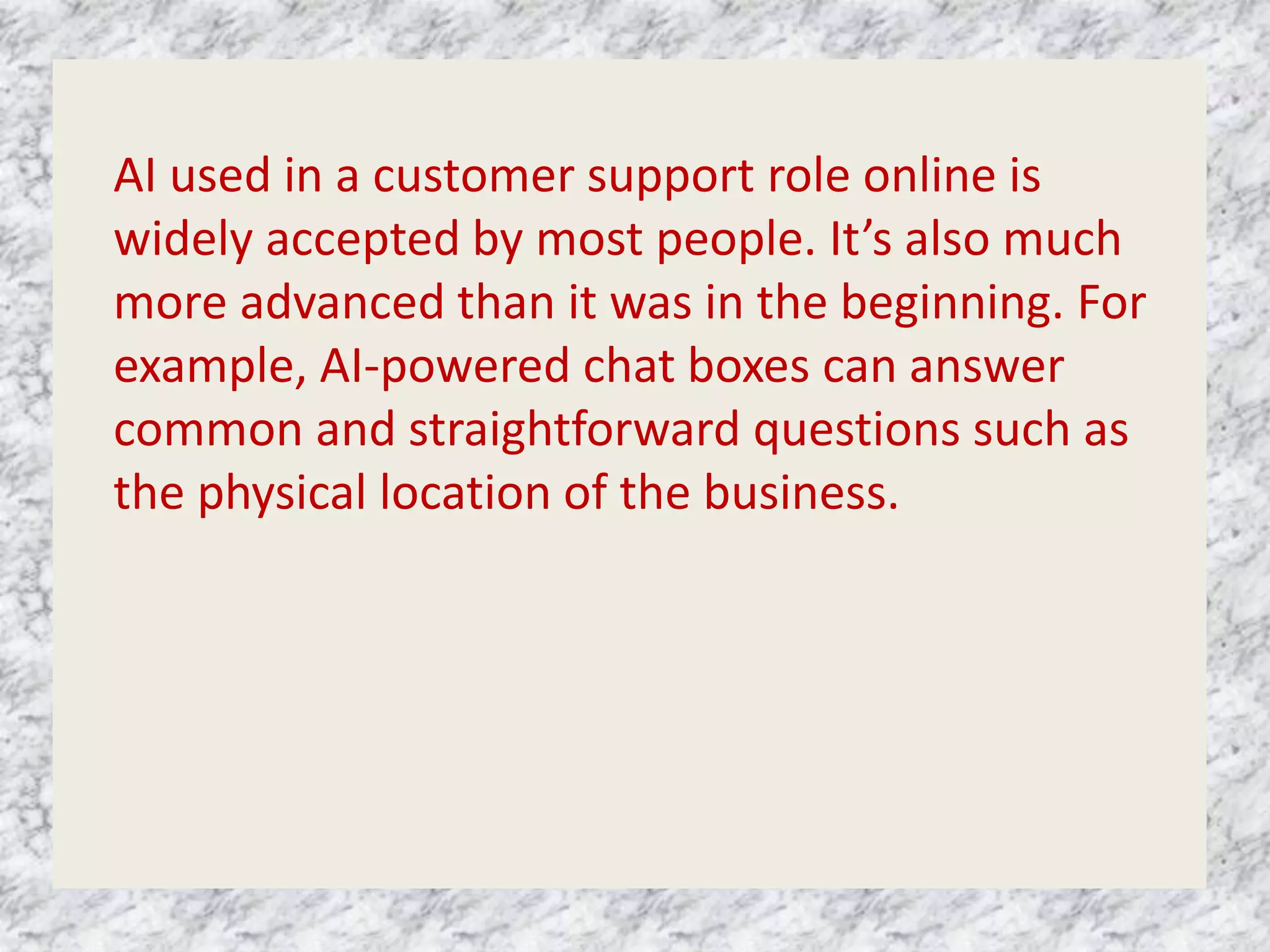 AI used in a customer support role online is
widely accepted by most people. It’s also much
more advanced than it was in the beginning. For
example, AI-powered chat boxes can answer
common and straightforward questions such as
the physical location of the business.
 