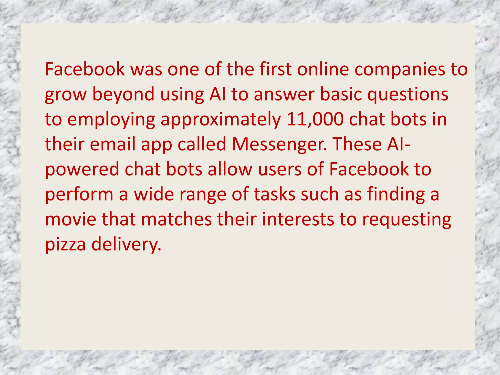 Facebook was one of the first online companies to
grow beyond using AI to answer basic questions
to employing approximately 11,000 chat bots in
their email app called Messenger. These AI-
powered chat bots allow users of Facebook to
perform a wide range of tasks such as finding a
movie that matches their interests to requesting
pizza delivery.
 