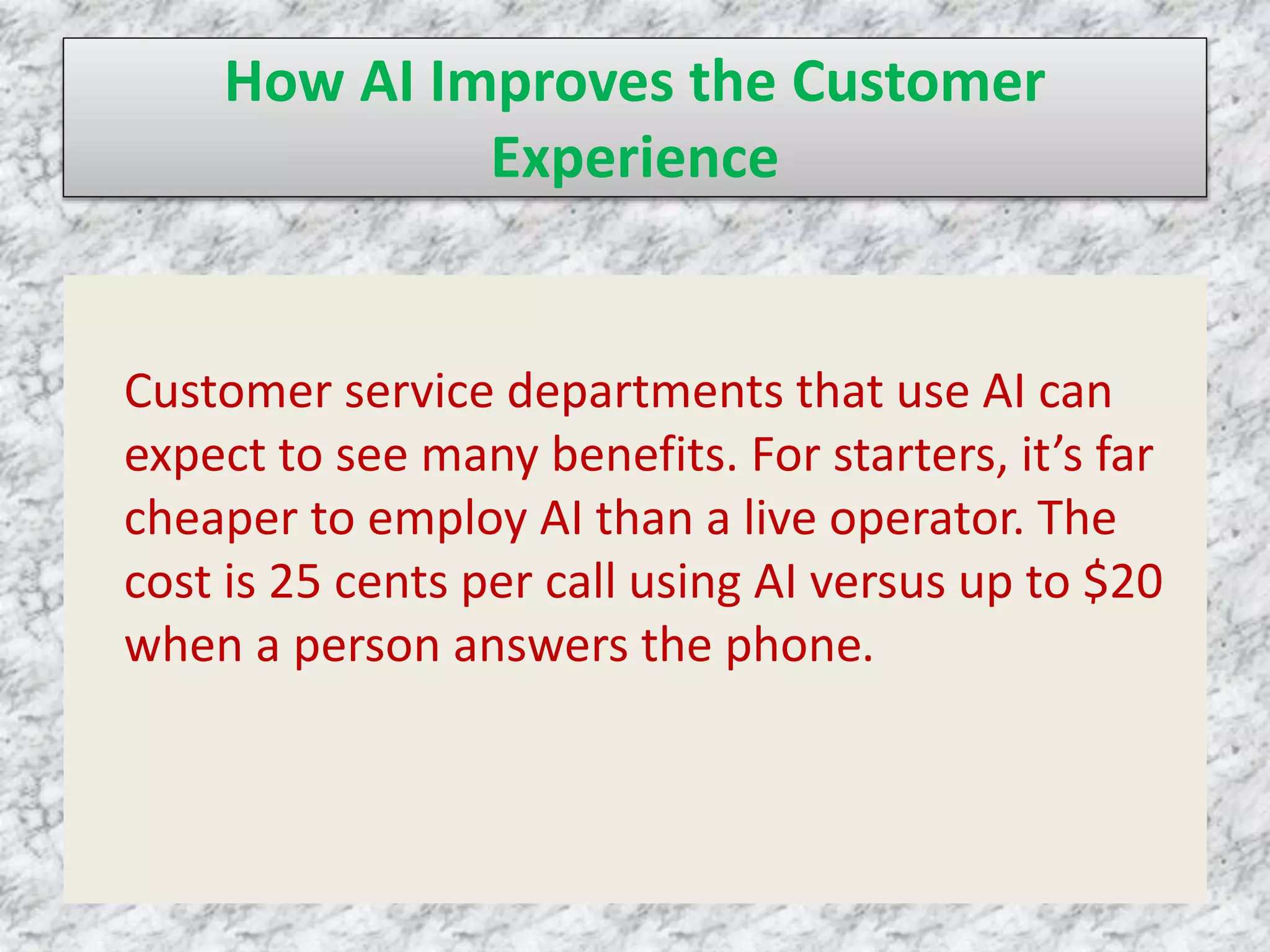 How AI Improves the Customer
Experience
Customer service departments that use AI can
expect to see many benefits. For starters, it’s far
cheaper to employ AI than a live operator. The
cost is 25 cents per call using AI versus up to $20
when a person answers the phone.
 