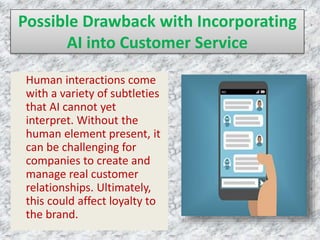 Possible Drawback with Incorporating
AI into Customer Service
Human interactions come
with a variety of subtleties
that AI cannot yet
interpret. Without the
human element present, it
can be challenging for
companies to create and
manage real customer
relationships. Ultimately,
this could affect loyalty to
the brand.
 