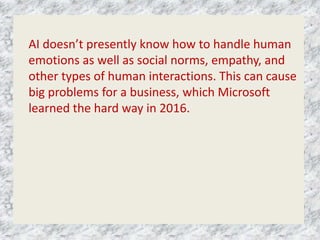 AI doesn’t presently know how to handle human
emotions as well as social norms, empathy, and
other types of human interactions. This can cause
big problems for a business, which Microsoft
learned the hard way in 2016.
 