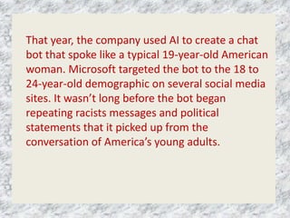 That year, the company used AI to create a chat
bot that spoke like a typical 19-year-old American
woman. Microsoft targeted the bot to the 18 to
24-year-old demographic on several social media
sites. It wasn’t long before the bot began
repeating racists messages and political
statements that it picked up from the
conversation of America’s young adults.
 