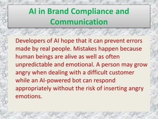 AI in Brand Compliance and
Communication
Developers of AI hope that it can prevent errors
made by real people. Mistakes happen because
human beings are alive as well as often
unpredictable and emotional. A person may grow
angry when dealing with a difficult customer
while an AI-powered bot can respond
appropriately without the risk of inserting angry
emotions.
 