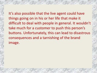 It’s also possible that the live agent could have
things going on in his or her life that make it
difficult to deal with people in general. It wouldn’t
take much for a customer to push this person’s
buttons. Unfortunately, this can lead to disastrous
consequences and a tarnishing of the brand
image.
 