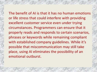 The benefit of AI is that it has no human emotions
or life stress that could interfere with providing
excellent customer service even under trying
circumstances. Programmers can ensure that it
properly reads and responds to certain scenarios,
phrases or keywords while remaining compliant
with established company guidelines. While it’s
possible that miscommunication may still take
place, using AI eliminates the possibility of an
emotional outburst.
 