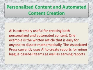 Personalized Content and Automated
Content Creation
AI is extremely useful for creating both
personalized and automated content. One
example is the written article that is easy for
anyone to dissect mathematically. The Associated
Press currently uses AI to create reports for minor
league baseball teams as well as earning reports.
 