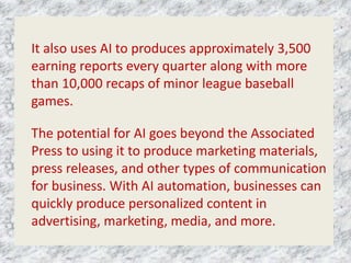 It also uses AI to produces approximately 3,500
earning reports every quarter along with more
than 10,000 recaps of minor league baseball
games.
The potential for AI goes beyond the Associated
Press to using it to produce marketing materials,
press releases, and other types of communication
for business. With AI automation, businesses can
quickly produce personalized content in
advertising, marketing, media, and more.
 
