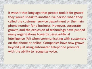 It wasn’t that long ago that people took it for grated
they would speak to another live person when they
called the customer service department or the main
phone number for a business. However, corporate
growth and the explosion of technology have pushed
many organizations towards using artificial
intelligence (AI) when communicating with customers
on the phone or online. Companies have now grown
beyond just using automated telephone prompts
with the ability to recognize voice.
 