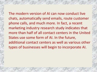 The modern version of AI can now conduct live
chats, automatically send emails, route customer
phone calls, and much more. In fact, a recent
marketing industry research study indicates that
more than half of all contact centers in the United
States use some form of AI. In the future,
additional contact centers as well as various other
types of businesses will begin to incorporate AI.
 