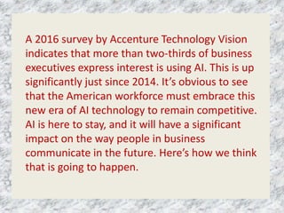 A 2016 survey by Accenture Technology Vision
indicates that more than two-thirds of business
executives express interest is using AI. This is up
significantly just since 2014. It’s obvious to see
that the American workforce must embrace this
new era of AI technology to remain competitive.
AI is here to stay, and it will have a significant
impact on the way people in business
communicate in the future. Here’s how we think
that is going to happen.
 
