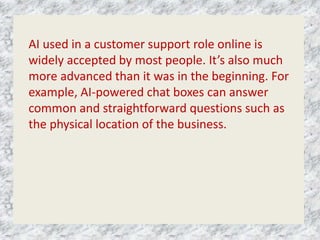 AI used in a customer support role online is
widely accepted by most people. It’s also much
more advanced than it was in the beginning. For
example, AI-powered chat boxes can answer
common and straightforward questions such as
the physical location of the business.
 