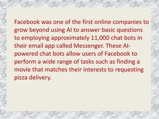 Facebook was one of the first online companies to
grow beyond using AI to answer basic questions
to employing approximately 11,000 chat bots in
their email app called Messenger. These AI-
powered chat bots allow users of Facebook to
perform a wide range of tasks such as finding a
movie that matches their interests to requesting
pizza delivery.
 