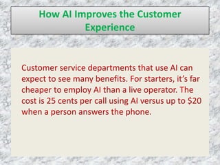 How AI Improves the Customer
Experience
Customer service departments that use AI can
expect to see many benefits. For starters, it’s far
cheaper to employ AI than a live operator. The
cost is 25 cents per call using AI versus up to $20
when a person answers the phone.
 