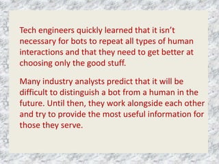 Tech engineers quickly learned that it isn’t
necessary for bots to repeat all types of human
interactions and that they need to get better at
choosing only the good stuff.
Many industry analysts predict that it will be
difficult to distinguish a bot from a human in the
future. Until then, they work alongside each other
and try to provide the most useful information for
those they serve.
 