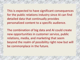 This is expected to have significant consequences
for the public relations industry since AI can find
detailed data that continually provides
personalized content to a specific audience.
The combination of big data and AI could create
new opportunities in customer service, public
relations, media, and marketing that seem
beyond the realm of possibility right now but will
be commonplace in the future.
 