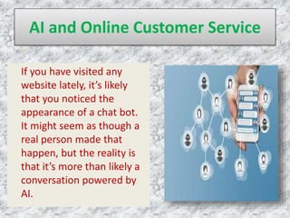AI and Online Customer Service
If you have visited any
website lately, it’s likely
that you noticed the
appearance of a chat bot.
It might seem as though a
real person made that
happen, but the reality is
that it’s more than likely a
conversation powered by
AI.
 