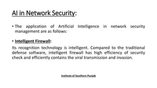 AI in Network Security:
• The application of Artificial Intelligence in network security
management are as follows:
• Intelligent Firewall:
Its recognition technology is intelligent. Compared to the traditional
defense software, intelligent firewall has high efficiency of security
check and efficiently contains the viral transmission and invasion.
Institute of Southern Punjab
 