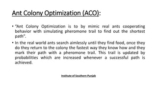 Ant Colony Optimization (ACO):
• “Ant Colony Optimization is to by mimic real ants cooperating
behavior with simulating pheromone trail to find out the shortest
path”.
• In the real world ants search aimlessly until they find food, once they
do they return to the colony the fastest way they know how and they
mark their path with a pheromone trail. This trail is updated by
probabilities which are increased whenever a successful path is
achieved.
Institute of Southern Punjab
 