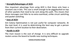 • Strength/Advantages of ACO:
One important advantage from using ACO is that these ants have a
constant size in bits. This size is small enough to be piggybacked on top
of other packets that need to be sent along this path. This means that
these messages cost little to no extra overhead, unlike circuit switching
and packet switching.
• Uses of ACO:
Ant Colony Optimization is not just useful for computer networks. At
the root level, it is used to determining the best way to get a person
from their current location to their destination.
• Hurdle in ACO:
The main reason is the cost of change. It is very difficult to upgrade
routers across the board to handle new routing techniques.
Institute of Southern Punjab
 