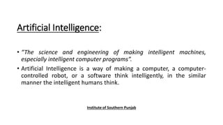 Artificial Intelligence:
• “The science and engineering of making intelligent machines,
especially intelligent computer programs”.
• Artificial Intelligence is a way of making a computer, a computer-
controlled robot, or a software think intelligently, in the similar
manner the intelligent humans think.
Institute of Southern Punjab
 