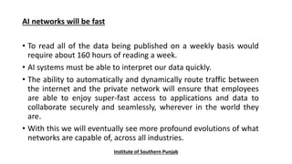 AI networks will be fast
• To read all of the data being published on a weekly basis would
require about 160 hours of reading a week.
• AI systems must be able to interpret our data quickly.
• The ability to automatically and dynamically route traffic between
the internet and the private network will ensure that employees
are able to enjoy super-fast access to applications and data to
collaborate securely and seamlessly, wherever in the world they
are.
• With this we will eventually see more profound evolutions of what
networks are capable of, across all industries.
Institute of Southern Punjab
 