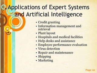 Applications of Expert Systems
  and Artificial Intelligence
          • Credit granting
          • Information management and
            retrieval
          • Plant layout
          • Hospitals and medical facilities
          • Help desks and assistance
          • Employee performance evaluation
          • Virus detection
          • Repair and maintenance
          • Shipping
          • Marketing

                                          Page 10
 