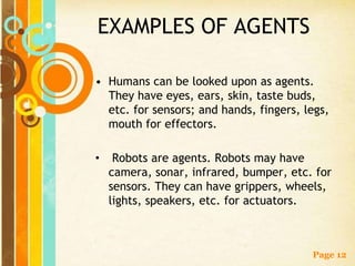 EXAMPLES OF AGENTS

• Humans can be looked upon as agents.
  They have eyes, ears, skin, taste buds,
  etc. for sensors; and hands, fingers, legs,
  mouth for effectors.

•    Robots are agents. Robots may have
    camera, sonar, infrared, bumper, etc. for
    sensors. They can have grippers, wheels,
    lights, speakers, etc. for actuators.



                                         Page 12
 