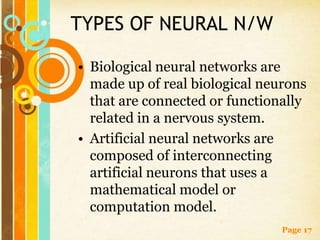 TYPES OF NEURAL N/W

• Biological neural networks are
  made up of real biological neurons
  that are connected or functionally
  related in a nervous system.
• Artificial neural networks are
  composed of interconnecting
  artificial neurons that uses a
  mathematical model or
  computation model.
                                Page 17
 