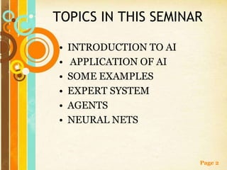 TOPICS IN THIS SEMINAR

•   INTRODUCTION TO AI
•    APPLICATION OF AI
•   SOME EXAMPLES
•   EXPERT SYSTEM
•   AGENTS
•   NEURAL NETS



                         Page 2
 