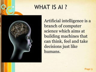 WHAT IS AI ?

   Artificial intelligence is a
   branch of computer
   science which aims at
   building machines that
   can think, feel and take
   decisions just like
   humans.


                           Page 3
 