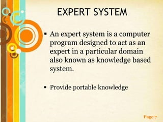 EXPERT SYSTEM

 An expert system is a computer
  program designed to act as an
  expert in a particular domain
  also known as knowledge based
  system.

 Provide portable knowledge



                               Page 7
 