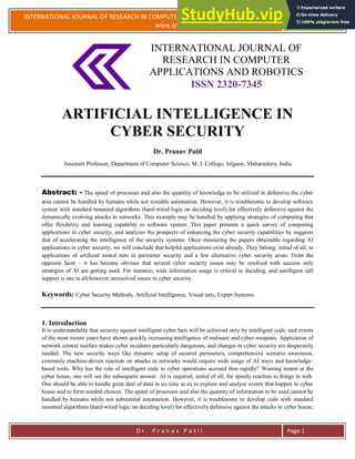 INTERNATIONAL JOURNAL OF RESEARCH IN COMPUTER APPLICATIONS AND ROBOTICS
www.ijrcar.com
Vol.4 Issue 5, Pg.: 1-5
May 2016
D r . P r a n a v P a t i l Page 1
INTERNATIONAL JOURNAL OF
RESEARCH IN COMPUTER
APPLICATIONS AND ROBOTICS
ISSN 2320-7345
ARTIFICIAL INTELLIGENCE IN
CYBER SECURITY
Dr. Pranav Patil
Assistant Professor, Department of Computer Science, M. J. College, Jalgaon, Maharashtra, India
Abstract: - The speed of processes and also the quantity of knowledge to be utilized in defensive the cyber
area cannot be handled by humans while not sizeable automation. However, it is troublesome to develop software
system with standard mounted algorithms (hard-wired logic on deciding level) for effectively defensive against the
dynamically evolving attacks in networks. This example may be handled by applying strategies of computing that
offer flexibility and learning capability to software system. This paper presents a quick survey of computing
applications in cyber security, and analyzes the prospects of enhancing the cyber security capabilities by suggests
that of accelerating the intelligence of the security systems. Once measuring the papers obtainable regarding AI
applications in cyber security, we will conclude that helpful applications exist already. They belong; initial of all, to
applications of artificial neural nets in perimeter security and a few alternative cyber security areas. From the
opposite facet – it has become obvious that several cyber security issues may be resolved with success only
strategies of AI are getting used. For instance, wide information usage is critical in deciding, and intelligent call
support is one in all however unresolved issues in cyber security.
Keywords: Cyber Security Methods, Artificial Intelligence, Visual nets, Expert Systems.
1. Introduction
It is understandable that security against intelligent cyber bats will be achieved only by intelligent code, and events
of the most recent years have shown quickly increasing intelligence of malware and cyber-weapons. Application of
network central warfare makes cyber incidents particularly dangerous, and changes in cyber security are desperately
needed. The new security ways like dynamic setup of secured perimeters, comprehensive scenario awareness,
extremely machine-driven reaction on attacks in networks would require wide usage of AI ways and knowledge-
based tools. Why has the role of intelligent code in cyber operations accrued thus rapidly? Wanting nearer at the
cyber house, one will see the subsequent answer. AI is required, initial of all, for speedy reaction to things in web.
One should be able to handle great deal of data in no time so as to explain and analyze events that happen in cyber
house and to form needed choices. The speed of processes and also the quantity of information to be used cannot be
handled by humans while not substantial automation. However, it is troublesome to develop code with standard
mounted algorithms (hard-wired logic on deciding level) for effectively defensive against the attacks in cyber house,
 