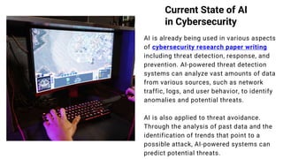 Current State of AI
in Cybersecurity
AI is already being used in various aspects
of cybersecurity research paper writing
including threat detection, response, and
prevention. AI-powered threat detection
systems can analyze vast amounts of data
from various sources, such as network
traffic, logs, and user behavior, to identify
anomalies and potential threats.
AI is also applied to threat avoidance.
Through the analysis of past data and the
identification of trends that point to a
possible attack, AI-powered systems can
predict potential threats.
www.reallygreatsite.com
 
