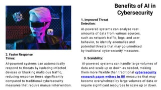 Benefits of AI in
Cybersecurity
1. Improved Threat
Detection:
2. Faster Response
Times:
AI-powered systems can analyze vast
amounts of data from various sources,
such as network traffic, logs, and user
behavior, to identify anomalies and
potential threats that may go unnoticed
by traditional cybersecurity measures.
AI-powered systems can automatically
respond to threats by isolating infected
devices or blocking malicious traffic,
reducing response times significantly
compared to traditional cybersecurity
measures that require manual intervention.
3. Scalability:
AI-powered systems can handle large volumes of
data and scale up or down as needed, making
them more flexible than traditional cybersecurity
research paper writers in UK measures that may
become overwhelmed by large volumes of data or
require significant resources to scale up or down.
 