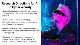Research Directions for AI
in Cybersecurity
~ Developing Explainable AI (XAI) techniques to
improve transparency and accountability of AI
decisions.
~ Exploring the potential of emerging AI
technologies, such as quantum computing and
natural language processing.
~ Addressing ethical concerns related to AI in
cybersecurity, ensuring responsible development
and deployment.
~ Focusing on research that improves the
usability and accessibility of AI tools for a
broader range of cybersecurity professionals.
 