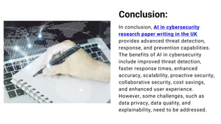 Conclusion:
In conclusion, AI in cybersecurity
research paper writing in the UK
provides advanced threat detection,
response, and prevention capabilities.
The benefits of AI in cybersecurity
include improved threat detection,
faster response times, enhanced
accuracy, scalability, proactive security,
collaborative security, cost savings,
and enhanced user experience.
However, some challenges, such as
data privacy, data quality, and
explainability, need to be addressed.
 