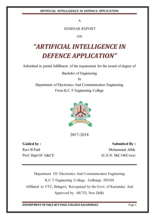 ARTIFICIAL INTELLIGENCE IN DEFENCE APPLICATION
DEPARTMENT OF E&CE KCT ENGG COLLEGE KALABURAGI Page 1
A
SEMINAR REPORT
ON
“ARTIFICIAL INTELLIGENCE IN
DEFENCE APPLICATION”
Submitted in partial fulfillment of the requirement for the award of degree of
Bachelor of Engineering
In
Department of Electronics And Communication Engineering
From K.C.T Engineering College
2017-2018
Guided by : Submitted By :
Ravi B Patil Mohammad Athik
Prof. Dept Of E&CE (U.S.N: 3KC14ECxxx)
Department Of Electronics And Communication Engineering
K.C.T Engineering College, Gulbarga 585104
Affiliated to VTU, Belagavi, Recognized by the Govt. of Karnataka And
Approved by AICTE, New Delhi.
 