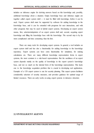 ARTIFICIAL INTELLIGENCE IN DEFENCE APPLICATION
DEPARTMENT OF E&CE KCT ENGG COLLEGE KALABURAGI Page 10
includes an inference engine for deriving answers based on this knowledge and, possibly,
additional knowledge about a situation. Empty knowledge base and inference engine are
together called expert system shell -- it must be filled with knowledge, before it can be
used. Expert system shell must be supported by software for adding knowledge in the
knowledge base, and it can be extended with programs for user interactions, and with
other programs that may be used in hybrid expert systems. Developing an expert system
means, first, selection/adaptation of an expert system shell and, second, acquiring expert
knowledge and filling the knowledge base with the knowledge. The second step is by far
more complicated and time consuming than the first.
There are many tools for developing expert systems. In general, a tool includes an
expert system shell and has also a functionality for adding knowledge to the knowledge
repository. Expert systems can have extra functionality for simulation, for making
calculations etc. There are many different knowledge representation forms in expert
systems, the most common is a rule-based representation. But the usefulness of an expert
system depends mainly on the quality of knowledge in the expert system’s knowledge
base, and not so much on the internal form of the knowledge representation. This leads
one to the knowledge acquisition problem that is crucial in developing real applications.
Example of a CD expert system is one for security planning. This expert system facilitates
considerably selection of security measures, and provides guidance for optimal usage of
limited resources. There are early works on using expert systems in intrusion detection
2.3 INTELLIGENT AGENTS
 