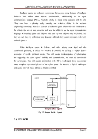 ARTIFICIAL INTELLIGENCE IN DEFENCE APPLICATION
DEPARTMENT OF E&CE KCT ENGG COLLEGE KALABURAGI Page 11
Intelligent agents are software components that possess some features of intelligent
behavior that makes them special: proactiveness, understanding of an agent
communication language (ACL), reactivity (ability to make some decisions and to act).
They may have a planning ability, mobility and reflection ability. In the software
engineering community, there is a concept of software agents where they are considered to
be objects that are at least proactive and have the ability to use the agent communication
language. Comparing agents and objects, one can say that objects may be passive, and
they do not have to understand any language (although they accept messages with well-
defined syntax.)
Using intelligent agents in defense, and After solving some legal and also
commercial problems, it should be possible in principle to develop a “cyber police”
consisting of mobile intelligent agents. This will require implementation of infrastructure
for supporting the cyber agents’ mobility and communication, but must be unaccessible
for adversaries. This will require cooperation with ISP-s. Multi-agent tools can provide
more complete operational picture of the cyber space, for instance, a hybrid multi-agent
and neural network-based intrusion detection method.
Fig 2.3 Simple Reflex Agent
2.4 SEARCH
 