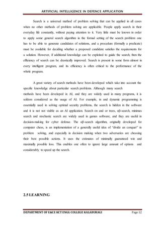 ARTIFICIAL INTELLIGENCE IN DEFENCE APPLICATION
DEPARTMENT OF E&CE KCT ENGG COLLEGE KALABURAGI Page 12
Search is a universal method of problem solving that can be applied in all cases
when no other methods of problem solving are applicable. People apply search in their
everyday life constantly, without paying attention to it. Very little must be known in order
to apply some general search algorithm in the formal setting of the search problem: one
has to be able to generate candidates of solutions, and a procedure (formally a predicate)
must be available for deciding whether a proposed candidate satisfies the requirements for
a solution. However, if additional knowledge can be exploited to guide the search, then the
efficiency of search can be drastically improved. Search is present in some form almost in
every intelligent program, and its efficiency is often critical to the performance of the
whole program.
A great variety of search methods have been developed which take into account the
specific knowledge about particular search problems. Although many search
methods have been developed in AI, and they are widely used in many programs, it is
seldom considered as the usage of AI. For example, in and dynamic programming is
essentially used in solving optimal security problems, the search is hidden in the software
and it is not not visible as an AI application. Search on and or trees, αβ-search, minimax
search and stochastic search are widely used in games software, and they are useful in
decision-making for cyber defense. The αβ-search algorithm, originally developed for
computer chess, is an implementation of a generally useful idea of “divide an conquer” in
problem solving, and especially in decision making when two adversaries are choosing
their best possible actions. It uses the estimates of minimally guaranteed win and
maximally possible loss. This enables one often to ignore large amount of options and
considerably to speed up the search.
2.5 LEARNING
 