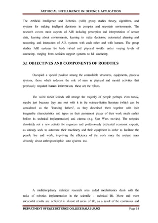 ARTIFICIAL INTELLIGENCE IN DEFENCE APPLICATION
DEPARTMENT OF E&CE KCT ENGG COLLEGE KALABURAGI Page 14
The Artificial Intelligence and Robotics (AIR) group studies theory, algorithms, and
systems for making intelligent decisions in complex and uncertain environments. The
research covers most aspects of AIR including perception and interpretation of sensor
data, learning about environments, learning to make decisions, automated planning and
reasoning, and interaction of AIR systems with each other and with humans. The group
studies AIR systems for both virtual and physical worlds under varying levels of
autonomy, ranging from decision support systems to full autonomy.
3.1 OBJECTIVES AND COMPONENTS OF ROBOTICS
Occupied a special position among the controllable structures, equipments, process
systems, those which redeems the role of man in physical and mental activities that
previously required human intervention, these are the robots.
The word robot sounds still strange the majority of people perhaps even today,
maybe just because they are met with it in the science-fiction literature (which can be
considered as the "founding fathers", as they described them together with their
imaginable characteristics and types as their permanent player of their work much earlier
before its technical implementation) and cinema (e.g. Star Wars movies). The robotics
absolutely not a new activity for engineers and professionally dedicated economic experts,
as already seek to automate their machinery and their equipment in order to facilitate the
people live and work, improving the efficiency of the work since the ancient times
dreamily about anthropomorphic auto systems too.
A multidisciplinary technical research area called mechatronics deals with the
tasks of robotics implementation in the scientific - technical life. More and more
successful results are achieved in almost all areas of life, as a result of the continuous and
 