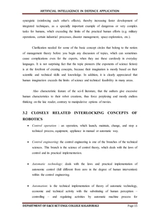 ARTIFICIAL INTELLIGENCE IN DEFENCE APPLICATION
DEPARTMENT OF E&CE KCT ENGG COLLEGE KALABURAGI Page 15
synergistic (reinforcing each other's effects), thereby increasing faster development of
integrated techniques, as a specially important example of dangerous or very complex
tasks for humans, which exceeding the limits of the practical human efforts (e.g. military
operations, certain industrial processes, disaster management, space exploration, etc.).
Clarification needed for some of the basic concept circles that belong to the notion
of management theory before you begin any discussion of topics, which can sometimes
cause complications even for the experts, when they use these carelessly in everyday
languages. It is not surprising fact that the topic pioneers (the exponents of science fiction)
is at the forefront of creating concepts, because their imagination is mostly based on their
scientific and technical skills and knowledge. In addition, it is clearly appreciated that
human imagination exceeds the limits of science and technical feasibility in many areas.
Also characteristic feature of the sci-fi literature, that the authors give excessive
human characteristics to their robot creations, thus force perplexing and mostly endless
thinking on the laic reader, contrary to manipulative options of movies.
3.2 CLOSELY RELATED INTERLOCKING CONCEPTS OF
ROBOTICS
 Control operation : an operation, which launch, maintain, change, and stop a
technical process, equipment, appliance in manual or automatic way.
 Control engineering: the control engineering is one of the branches of the technical
sciences. This branch is the science of control theory, which deals with the laws of
control and its practical implementation.
 Automatic technology: deals with the laws and practical implementation of
autonomic control (full different from zero in the degree of human intervention)
within the control engineering.
 Automation: is the technical implementation of theory of automatic technology,
economic and technical activity with the substituting of human perception –
controlling – and regulating activities by automatic machine process for
 
