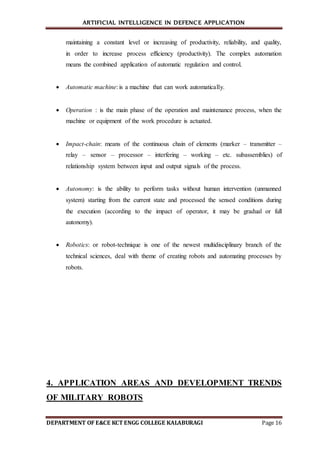 ARTIFICIAL INTELLIGENCE IN DEFENCE APPLICATION
DEPARTMENT OF E&CE KCT ENGG COLLEGE KALABURAGI Page 16
maintaining a constant level or increasing of productivity, reliability, and quality,
in order to increase process efficiency (productivity). The complex automation
means the combined application of automatic regulation and control.
 Automatic machine: is a machine that can work automatically.
 Operation : is the main phase of the operation and maintenance process, when the
machine or equipment of the work procedure is actuated.
 Impact-chain: means of the continuous chain of elements (marker – transmitter –
relay – sensor – processor – interfering – working – etc. subassemblies) of
relationship system between input and output signals of the process.
 Autonomy: is the ability to perform tasks without human intervention (unmanned
system) starting from the current state and processed the sensed conditions during
the execution (according to the impact of operator, it may be gradual or full
autonomy).
 Robotics: or robot-technique is one of the newest multidisciplinary branch of the
technical sciences, deal with theme of creating robots and automating processes by
robots.
4. APPLICATION AREAS AND DEVELOPMENT TRENDS
OF MILITARY ROBOTS
 