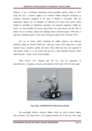 ARTIFICIAL INTELLIGENCE IN DEFENCE APPLICATION
DEPARTMENT OF E&CE KCT ENGG COLLEGE KALABURAGI Page 18
Kégresse. It was a developed experimental remote-controlled explosive vehicle in 1939.
Using this tool, a German engineer Carl Friedrich Wilhelm Borgward developed an
armoured destruction equipment in his plant in Bremen in November 1940 (its
transporting capacity was 60 kilograms of explosives) the remote mini crawler vehicle
Goliath for demolition of fortifications, barricades and armoured equipments. Initially the
device was wire-controlled and electric motor-driven, but could operate only less than 10
minutes due to its battery capacity (the Zündapp factory produced approx. 5000 units of
improved combustion-engine version with 100 kg load capacity from 1942 until 1945.).
The use of remote control technology for military purposes was improved
intensively during the Second World War, with many result of this being such as small
destroyer boats, torpedoes, missiles and others. These initial steps have also appeared in
other nations' armies (e. g. the Soviets had got also a radio-controlled destroyer vehicle
called”Teletank”, similar to the German Goliath).
These devices were forgotten after the war, only the appearance of
microelectronics, computing, aerospace, and industrial robots came to the fore once again.
Fig 4.1(b): ANDROSTM F6 Mine Rescue Robot
The increasingly effective, advanced military robots are used in diverse military
tasks nowadays. The United States is the leading developer-user in this area, with a large
 